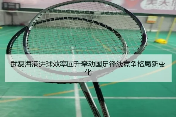 武磊海港进球效率回升牵动国足锋线竞争格局新变化