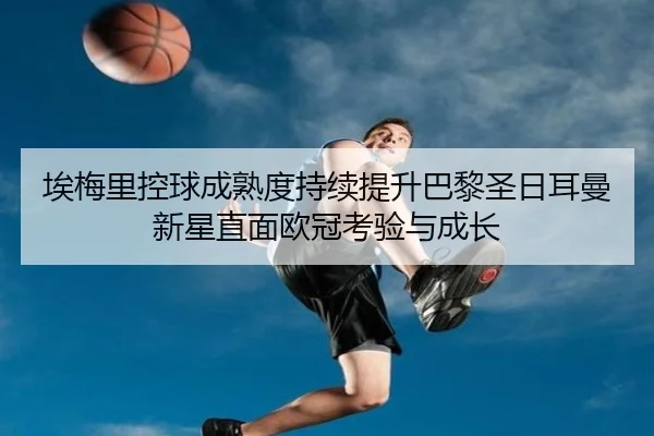 埃梅里控球成熟度持续提升巴黎圣日耳曼新星直面欧冠考验与成长