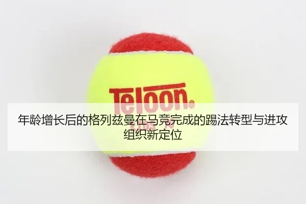 年龄增长后的格列兹曼在马竞完成的踢法转型与进攻组织新定位