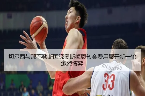 切尔西与那不勒斯围绕奥斯梅恩转会费用展开新一轮激烈博弈