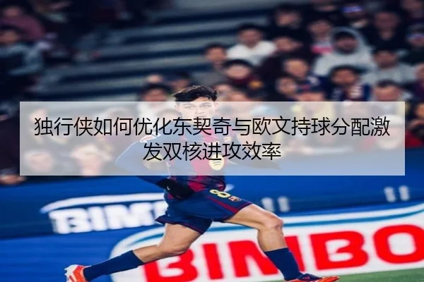 独行侠如何优化东契奇与欧文持球分配激发双核进攻效率