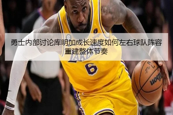 勇士内部讨论库明加成长速度如何左右球队阵容重建整体节奏