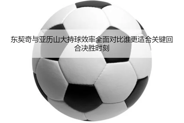 东契奇与亚历山大持球效率全面对比谁更适合关键回合决胜时刻