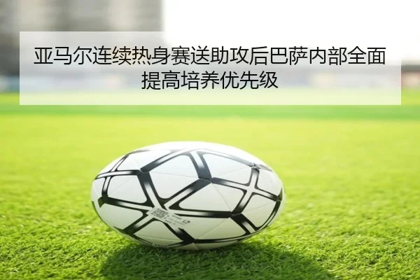 亚马尔连续热身赛送助攻后巴萨内部全面提高培养优先级