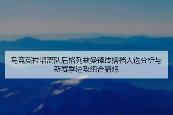 马竞莫拉塔离队后格列兹曼锋线搭档人选分析与新赛季进攻组合猜想