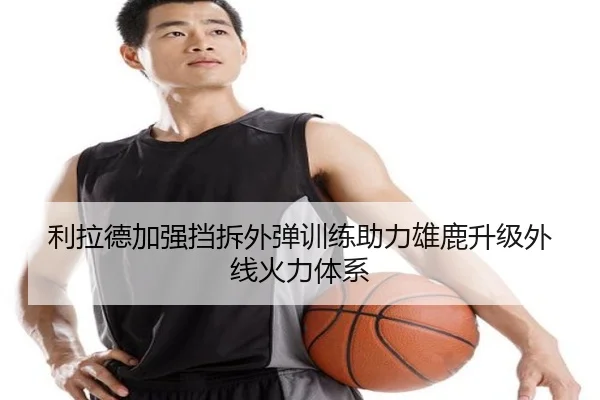 利拉德加强挡拆外弹训练助力雄鹿升级外线火力体系